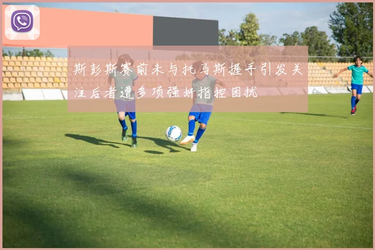 斯彭斯赛前未与托马斯握手引发关注后者遭多项强奸指控困扰