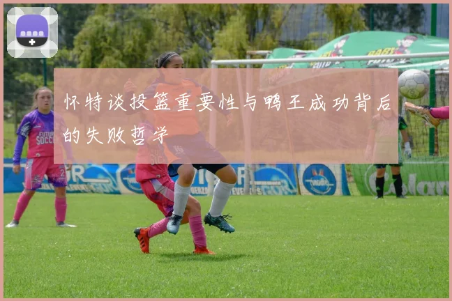 怀特谈投篮重要性与鸭王成功背后的失败哲学