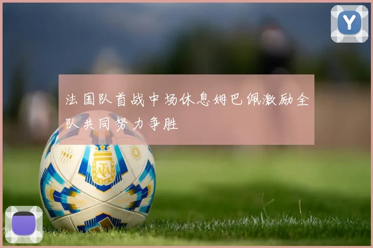 法国队首战中场休息姆巴佩激励全队共同努力争胜