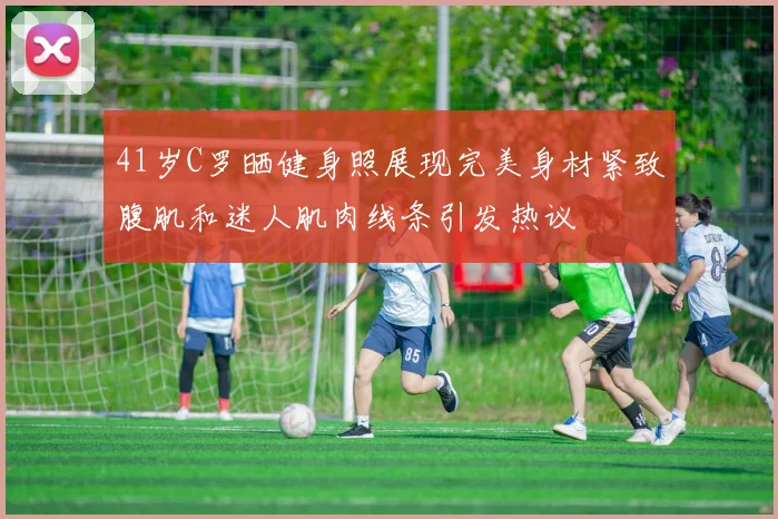 41岁C罗晒健身照展现完美身材紧致腹肌和迷人肌肉线条引发热议