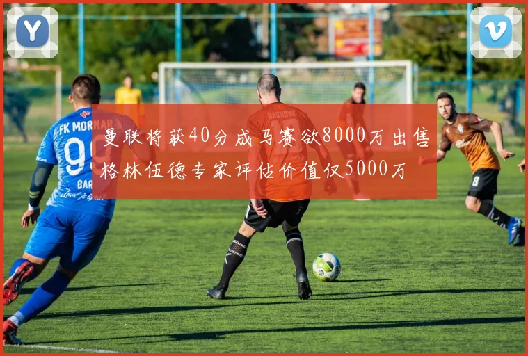 曼联将获40分成马赛欲8000万出售格林伍德专家评估价值仅5000万