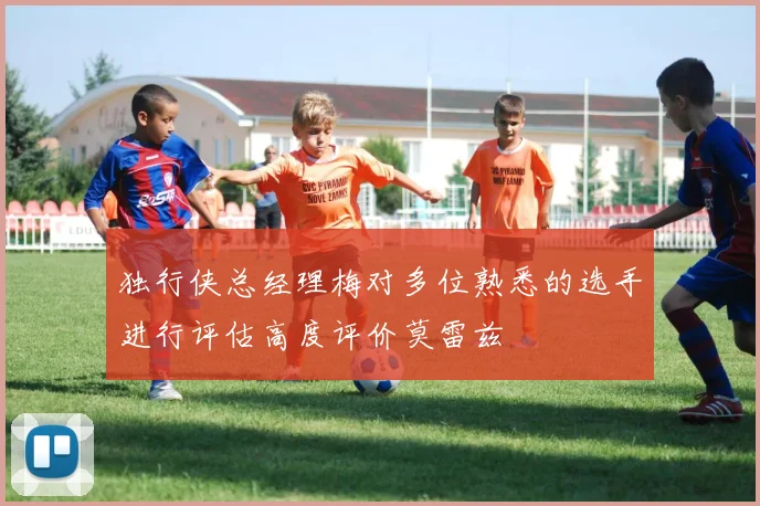 独行侠总经理梅对多位熟悉的选手进行评估高度评价莫雷兹