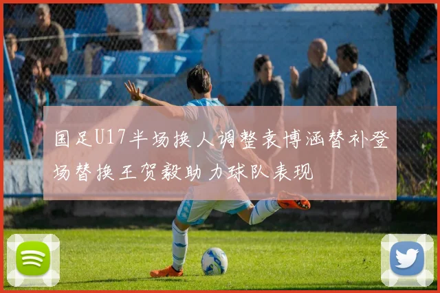 国足U17半场换人调整袁博涵替补登场替换王贺毅助力球队表现