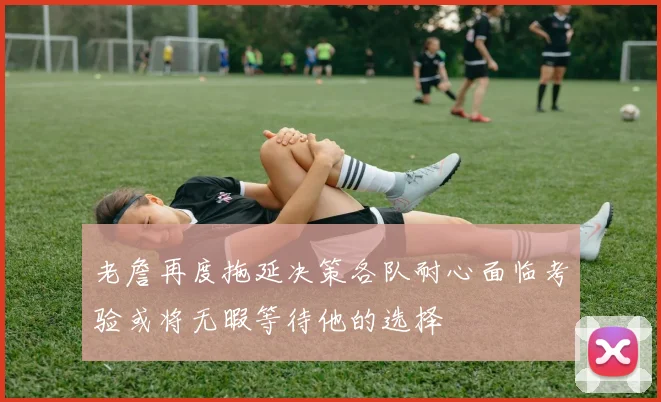老詹再度拖延决策各队耐心面临考验或将无暇等待他的选择