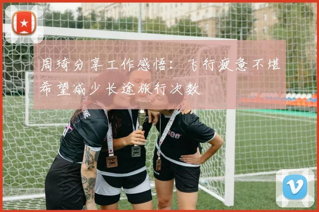 周琦分享工作感悟：飞行疲惫不堪希望减少长途旅行次数