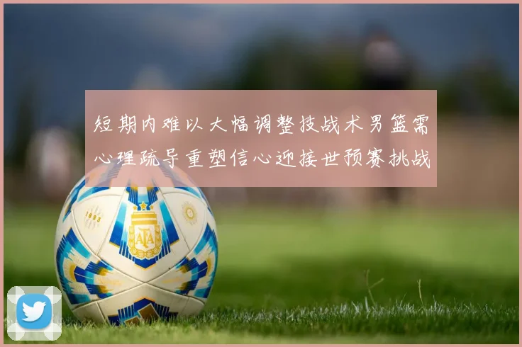 短期内难以大幅调整技战术男篮需心理疏导重塑信心迎接世预赛挑战