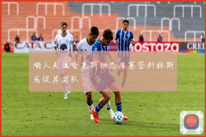 湖人关注哈里斯动态活塞签科林斯或促其离队