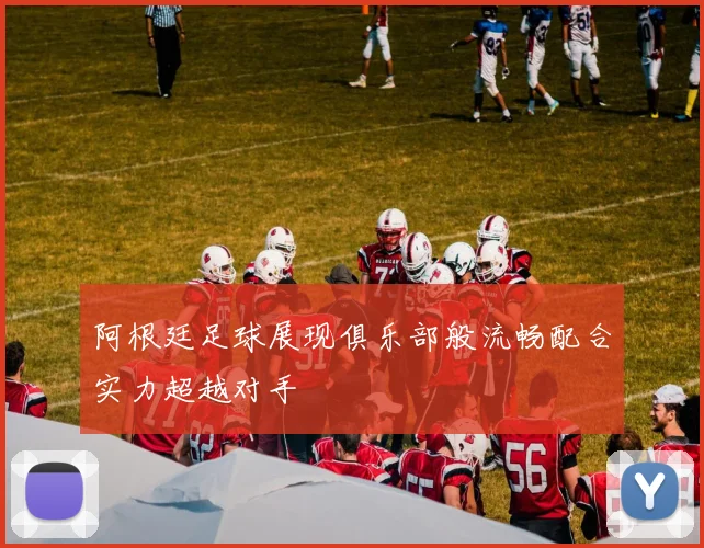 阿根廷足球展现俱乐部般流畅配合实力超越对手