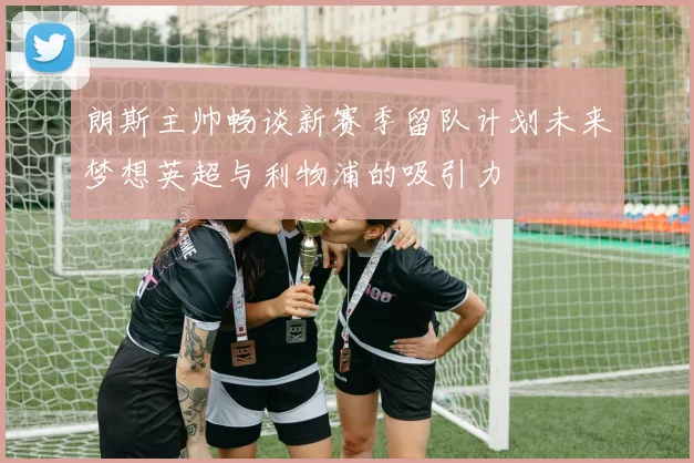 朗斯主帅畅谈新赛季留队计划未来梦想英超与利物浦的吸引力