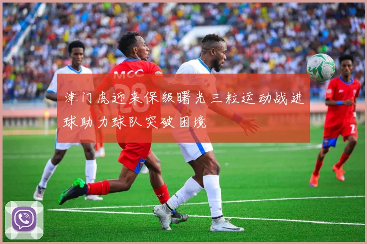 津门虎迎来保级曙光三粒运动战进球助力球队突破困境