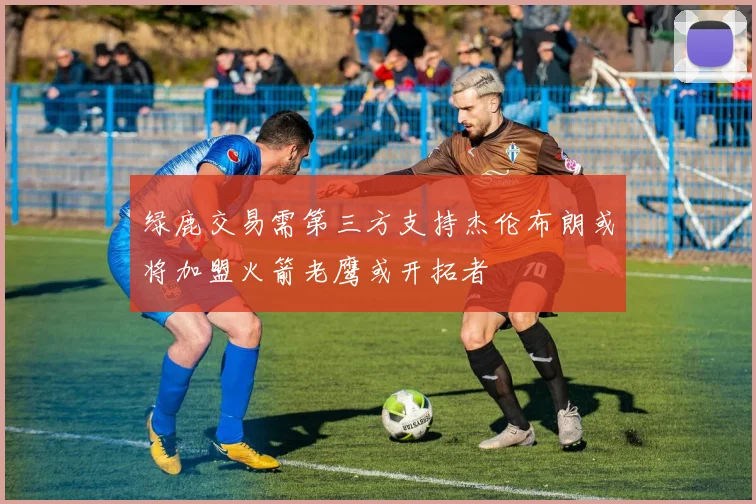 绿鹿交易需第三方支持杰伦布朗或将加盟火箭老鹰或开拓者