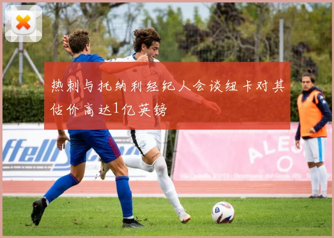 热刺与托纳利经纪人会谈纽卡对其估价高达1亿英镑
