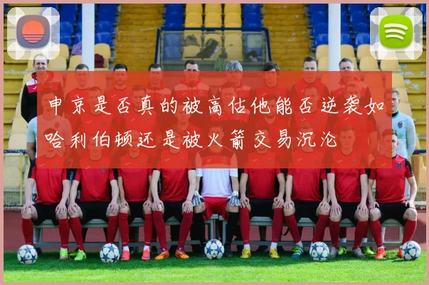 申京是否真的被高估他能否逆袭如哈利伯顿还是被火箭交易沉沦