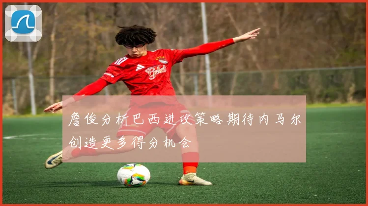 詹俊分析巴西进攻策略期待内马尔创造更多得分机会